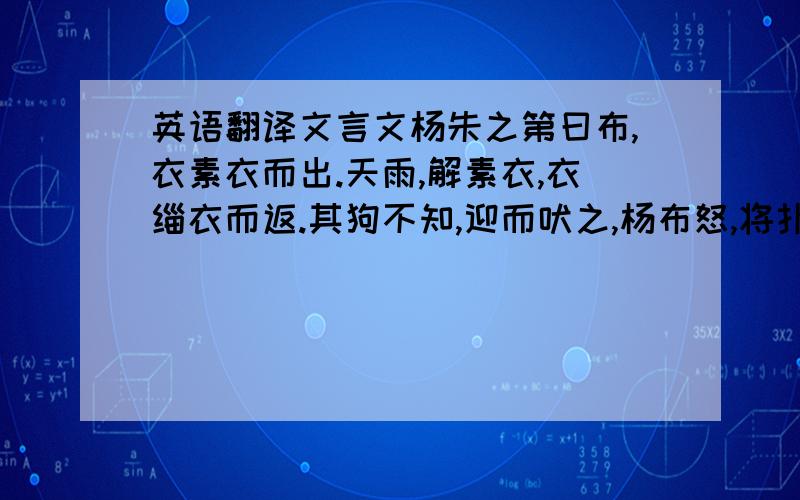 英语翻译文言文杨朱之第曰布,衣素衣而出.天雨,解素衣,衣缁衣而返.其狗不知,迎而吠之,杨布怒,将扑之.杨朱曰：“子无扑矣,子亦犹是也.向者使汝狗白而黑而来,岂能无怪哉?”2008 2009（-0.25）