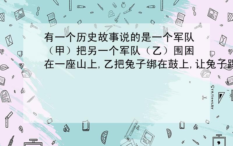 有一个历史故事说的是一个军队（甲）把另一个军队（乙）围困在一座山上,乙把兔子绑在鼓上,让兔子踢鼓,一天一天,鼓声越来越弱,甲发军猛攻,却发现乙早就跑了.这是什么历史故事（名称）