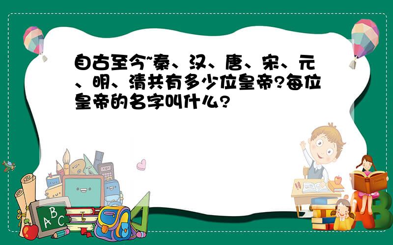 自古至今~秦、汉、唐、宋、元、明、清共有多少位皇帝?每位皇帝的名字叫什么?