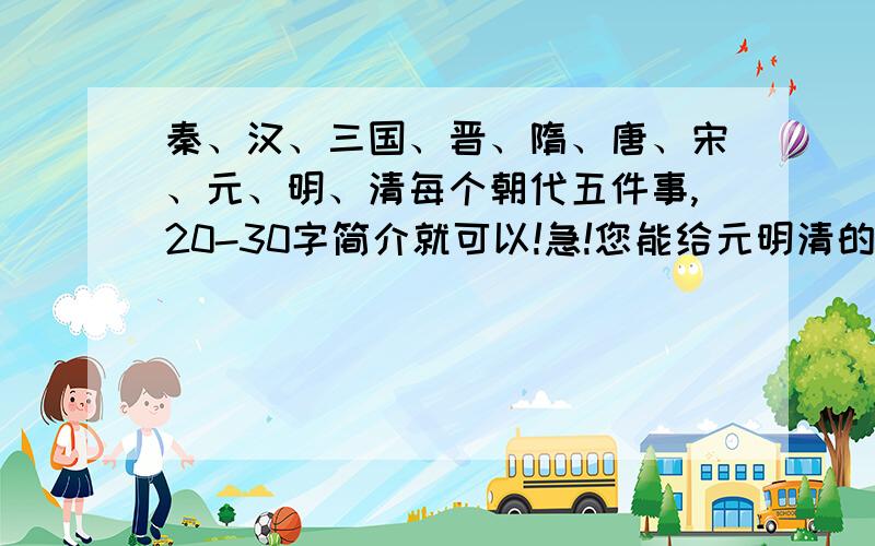 秦、汉、三国、晋、隋、唐、宋、元、明、清每个朝代五件事,20-30字简介就可以!急!您能给元明清的吗?要简介!