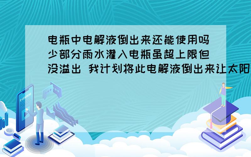 电瓶中电解液倒出来还能使用吗少部分雨水灌入电瓶虽超上限但没溢出 我计划将此电解液倒出来让太阳蒸发一定水分后再加入电瓶