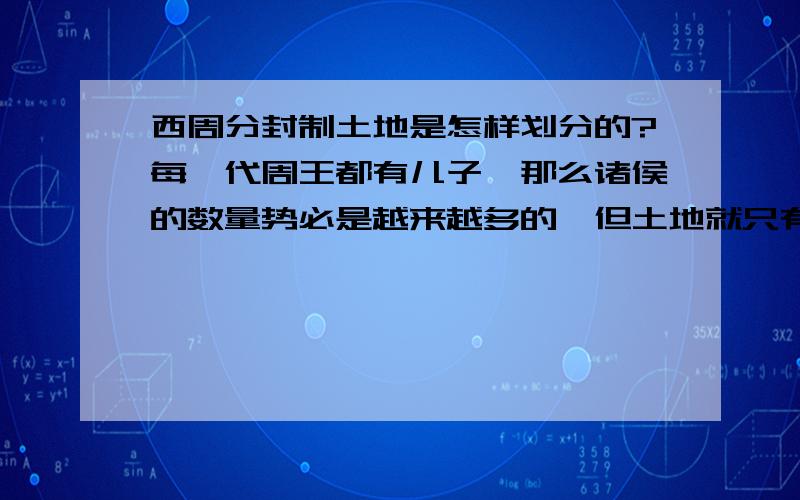 西周分封制土地是怎样划分的?每一代周王都有儿子,那么诸侯的数量势必是越来越多的,但土地就只有那么多,那这些土地是怎么划分的呢?我问过老师,老师说只有开国的时候的诸侯才有封地,后