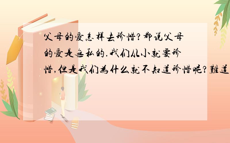 父母的爱怎样去珍惜?都说父母的爱是无私的.我们从小就要珍惜,但是我们为什么就不知道珍惜呢?难道只有失去的时候我们才会去珍惜吗?虽然我们已经知道要珍惜现在拥有的一切,但是我们还