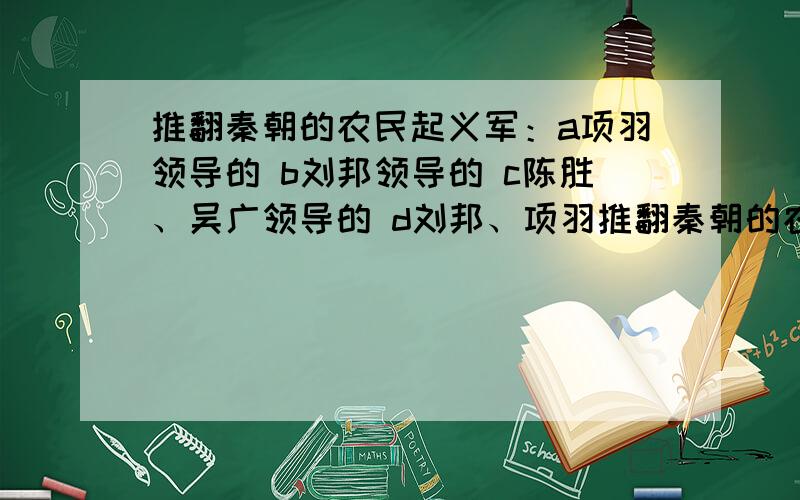 推翻秦朝的农民起义军：a项羽领导的 b刘邦领导的 c陈胜、吴广领导的 d刘邦、项羽推翻秦朝的农民起义军：a项羽领导的农民起义军 b刘邦领导的农民起义军 c陈胜、吴广领导的农民起义军 d