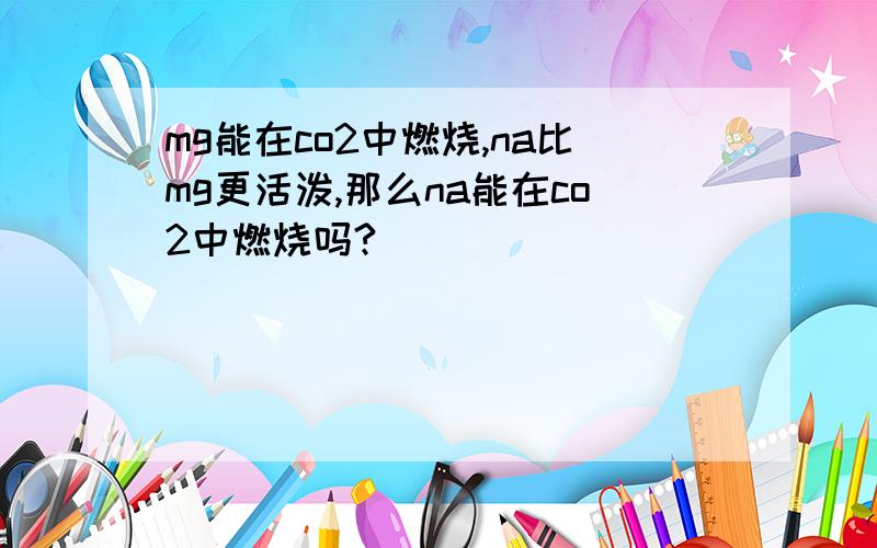 mg能在co2中燃烧,na比mg更活泼,那么na能在co2中燃烧吗?