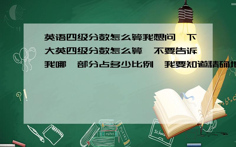 英语四级分数怎么算我想问一下大英四级分数怎么算,不要告诉我哪一部分占多少比例,我要知道精确地,比如听力一个填空多少分,阅读一个多少分,翻译一句几分,这样我可以自己算!