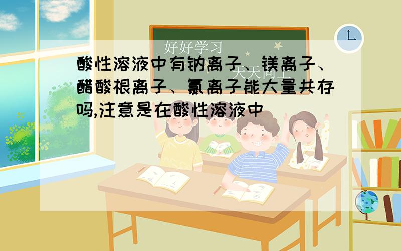 酸性溶液中有钠离子、镁离子、醋酸根离子、氯离子能大量共存吗,注意是在酸性溶液中