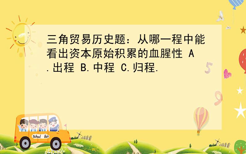 三角贸易历史题：从哪一程中能看出资本原始积累的血腥性 A.出程 B.中程 C.归程.