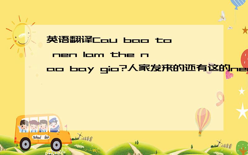 英语翻译Cau bao to nen lam the nao bay gio?人家发来的还有这的nen是什么意思