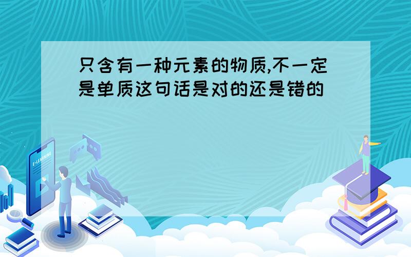 只含有一种元素的物质,不一定是单质这句话是对的还是错的