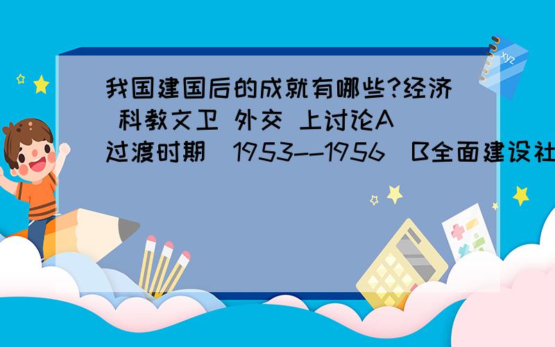 我国建国后的成就有哪些?经济 科教文卫 外交 上讨论A 过渡时期(1953--1956)B全面建设社会主义时期(1956-1966)(曲折中前进的10年)C文革十年D社会注意建设新时期(1978--现在)请从这4个时间段叙述这4