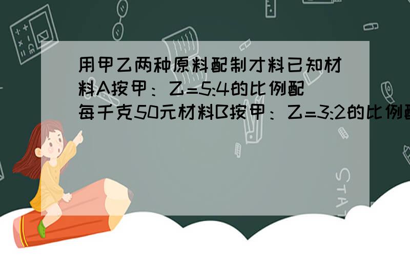 用甲乙两种原料配制才料已知材料A按甲：乙=5:4的比例配每千克50元材料B按甲：乙=3:2的比例配每千克48.6元求A,B两种原料每千克的价格分别是多少元