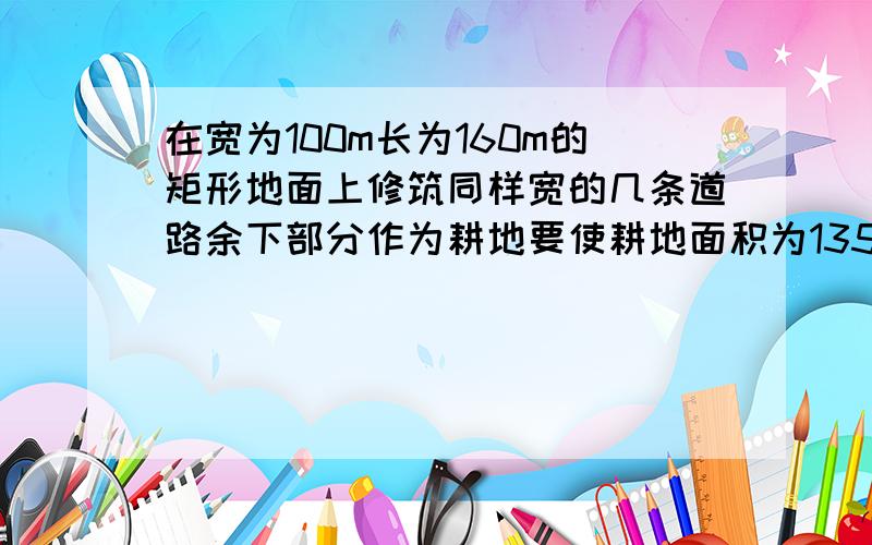 在宽为100m长为160m的矩形地面上修筑同样宽的几条道路余下部分作为耕地要使耕地面积为13500平方米……