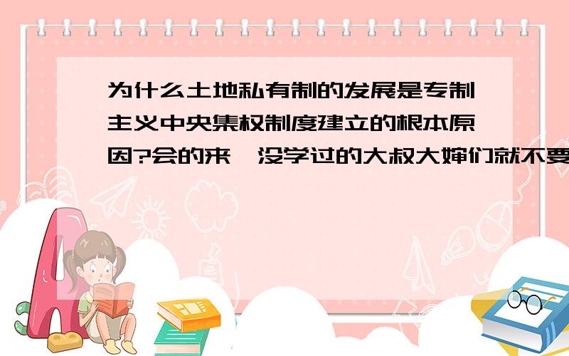 为什么土地私有制的发展是专制主义中央集权制度建立的根本原因?会的来,没学过的大叔大婶们就不要乱说了