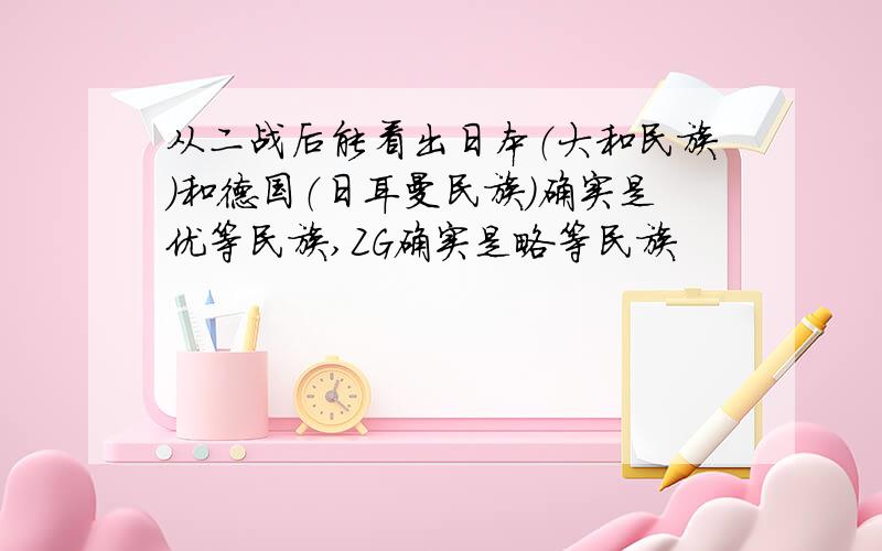 从二战后能看出日本（大和民族）和德国（日耳曼民族）确实是优等民族,ZG确实是略等民族