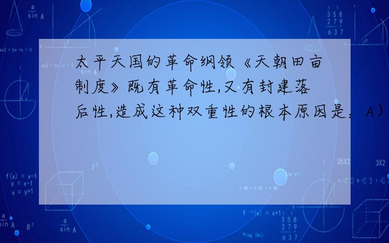 太平天国的革命纲领《天朝田亩制度》既有革命性,又有封建落后性,造成这种双重性的根本原因是：A）A．农民阶级的经济地位B．自给自足的自然经济为什么不是自给自足的自然经济?