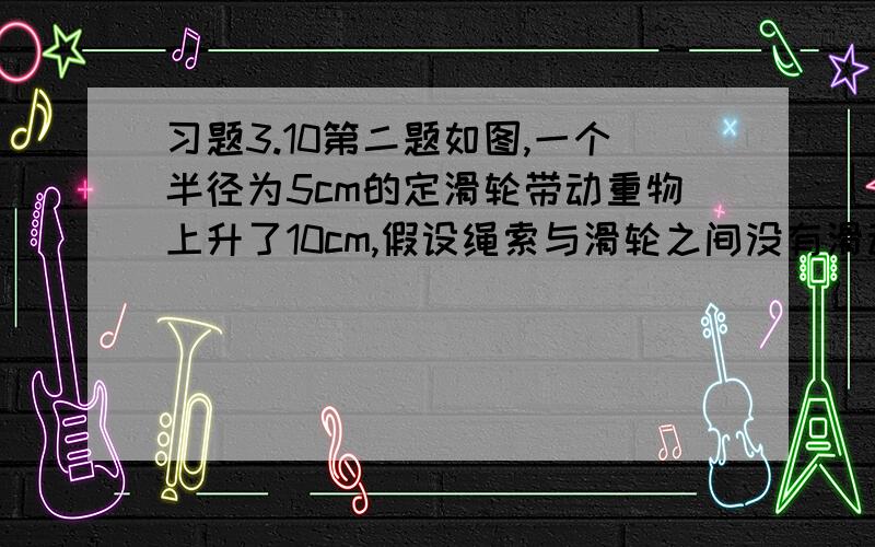 习题3.10第二题如图,一个半径为5cm的定滑轮带动重物上升了10cm,假设绳索与滑轮之间没有滑动,则滑轮上某一点p旋转了多少度,结果精确到1°.