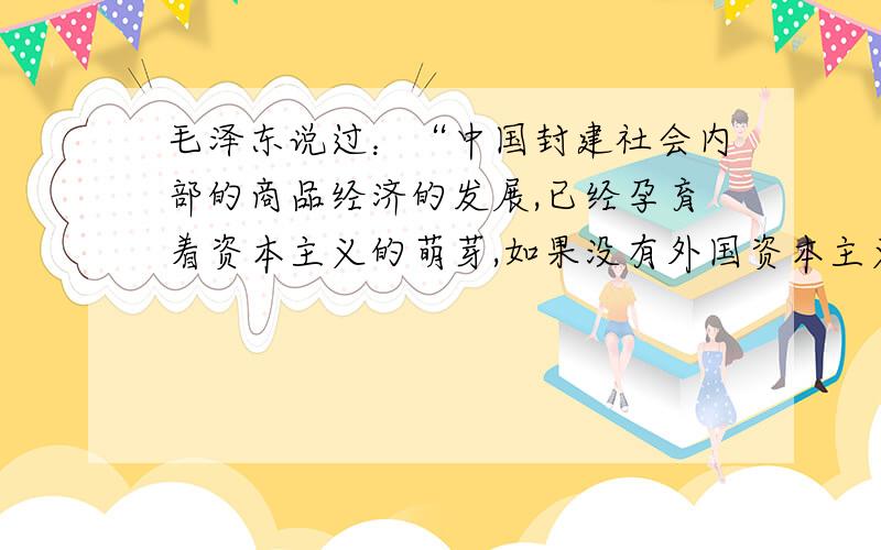 毛泽东说过：“中国封建社会内部的商品经济的发展,已经孕育着资本主义的萌芽,如果没有外国资本主义的影响,中国也将缓慢地发展到资本主义社会”.但是这个“缓慢”,还不知道要“缓慢