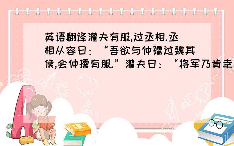 英语翻译灌夫有服,过丞相.丞相从容曰：“吾欲与仲孺过魏其侯,会仲孺有服.”灌夫曰：“将军乃肯幸临况魏其侯,夫安敢以服为解!请语魏其侯帐具,将军旦日蚤临!”武安许诺.灌夫俱语魏其侯,