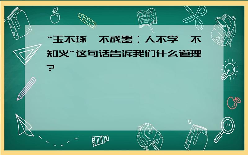 “玉不琢,不成器：人不学,不知义”这句话告诉我们什么道理?