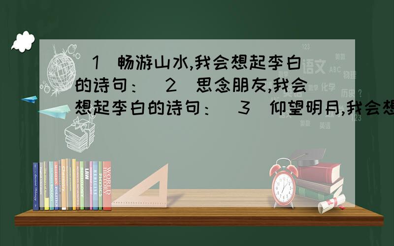 （1）畅游山水,我会想起李白的诗句：（2）思念朋友,我会想起李白的诗句：（3）仰望明月,我会想起李白的诗句：（4）闻到酒香,我会想起李白的诗句：