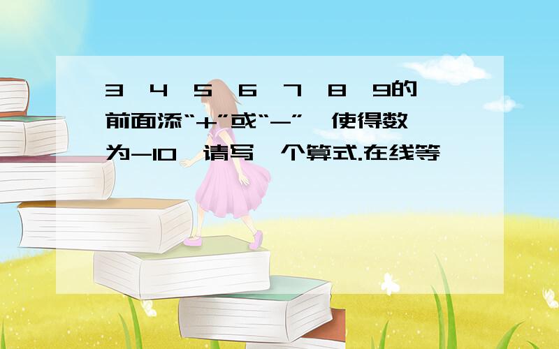 3,4,5,6,7,8,9的前面添“+”或“-”,使得数为-10,请写一个算式.在线等,