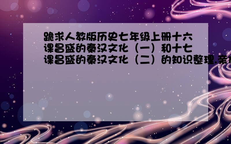 跪求人教版历史七年级上册十六课昌盛的秦汉文化（一）和十七课昌盛的秦汉文化（二）的知识整理.亲们,呜呜呜呜呜呜呜呜呜呜呜呜呜呜呜呜呜呜呜呜呜呜呜呜呜呜呜呜,我赶明儿要交啊~