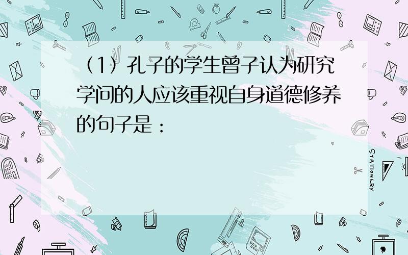 （1）孔子的学生曾子认为研究学问的人应该重视自身道德修养的句子是：