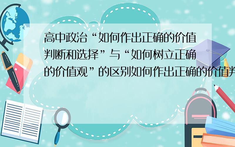 高中政治“如何作出正确的价值判断和选择”与“如何树立正确的价值观”的区别如何作出正确的价值判断和选择?如何树立正确的价值观?分别怎么达