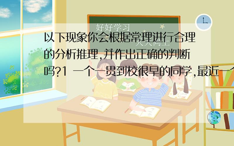 以下现象你会根据常理进行合理的分析推理,并作出正确的判断吗?1 一个一贯到校很早的同学,最近一个星期天天很迟才到学校.2 清晨,浓雾锁江,俩位老汉驾着汽车在大桥上疾驰.他们发现一辆