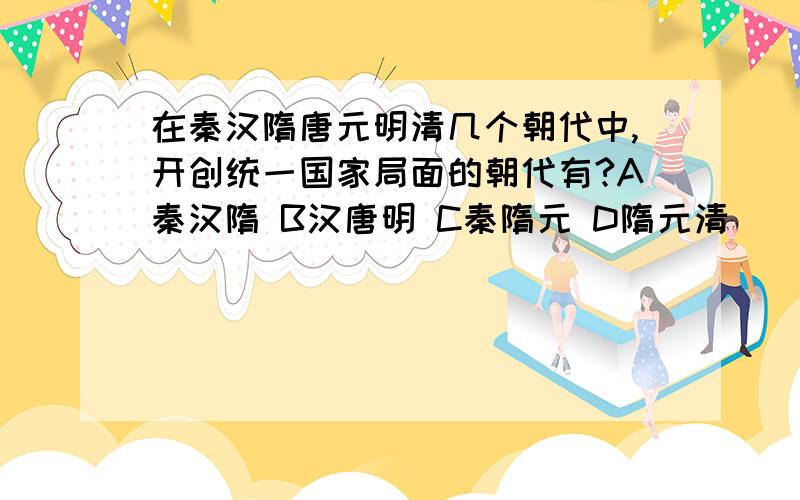 在秦汉隋唐元明清几个朝代中,开创统一国家局面的朝代有?A秦汉隋 B汉唐明 C秦隋元 D隋元清