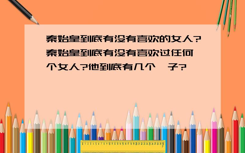 秦始皇到底有没有喜欢的女人?秦始皇到底有没有喜欢过任何一个女人?他到底有几个妃子?