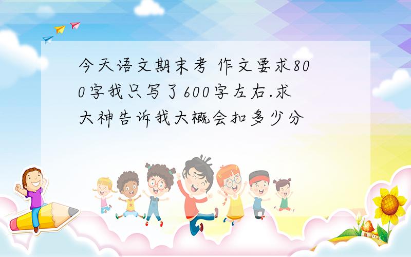 今天语文期末考 作文要求800字我只写了600字左右.求大神告诉我大概会扣多少分