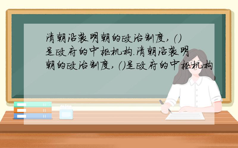 清朝沿袭明朝的政治制度,()是政府的中枢机构.清朝沿袭明朝的政治制度,（）是政府的中枢机构