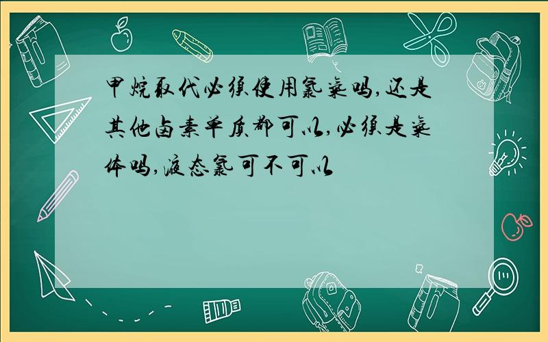 甲烷取代必须使用氯气吗,还是其他卤素单质都可以,必须是气体吗,液态氯可不可以