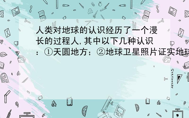 人类对地球的认识经历了一个漫长的过程人,其中以下几种认识：①天圆地方；②地球卫星照片证实地球是一个球体；③通过人造卫星对地球形状的精密测量,发现地球是一个北半球稍细长一