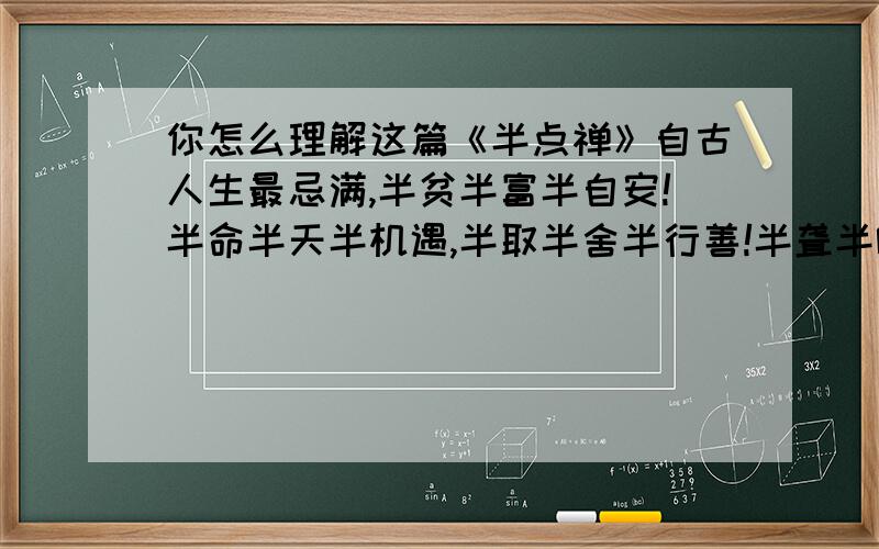 你怎么理解这篇《半点禅》自古人生最忌满,半贫半富半自安!半命半天半机遇,半取半舍半行善!半聋半哑半糊涂,半智半愚半圣贤!半人半我半自在,半醒半醉半神仙!半亲半爱半苦乐,半俗半禅半