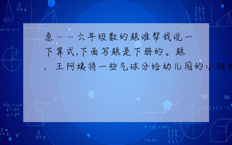 急……六年级数的题谁帮我说一下算式,下面写题是下册的。题：王阿姨将一些气球分给幼儿园的小朋友，如果分给男生每人6个气球则少8个，如果分给女生每人7个气球则多6个。已知男生比