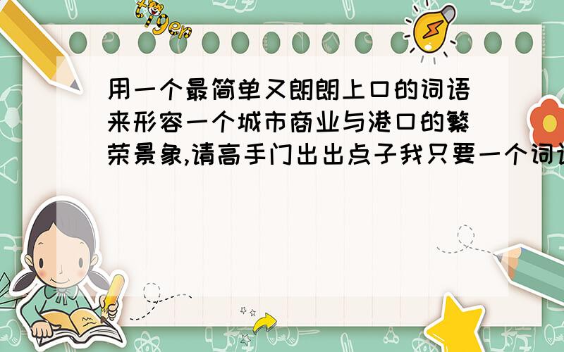 用一个最简单又朗朗上口的词语来形容一个城市商业与港口的繁荣景象,请高手门出出点子我只要一个词语来形容这两方面,成语、歇后语等竭可,说的好加分,最好多写几个,小弟在此谢过,希望