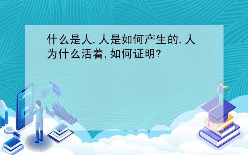 什么是人,人是如何产生的,人为什么活着,如何证明?