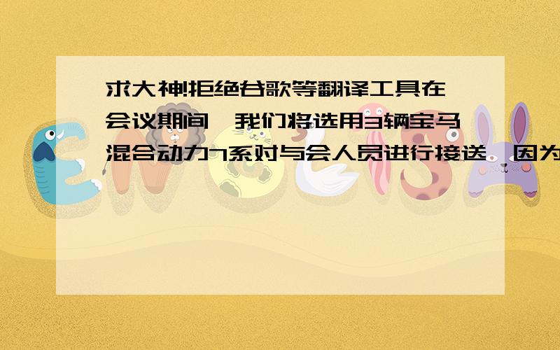 求大神!拒绝谷歌等翻译工具在会议期间,我们将选用3辆宝马混合动力7系对与会人员进行接送,因为,我们公司属于大型跨国制造业集团,所以,选择高档的轿车将代表着我们集团的整体形象.（我