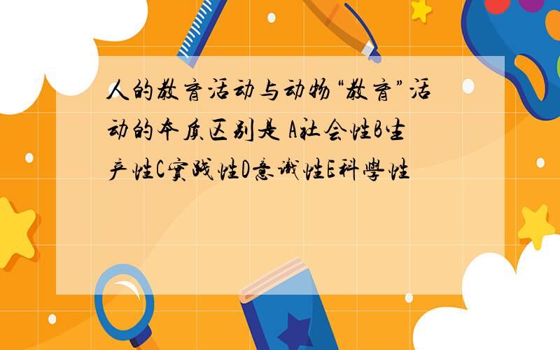 人的教育活动与动物“教育”活动的本质区别是 A社会性B生产性C实践性D意识性E科学性