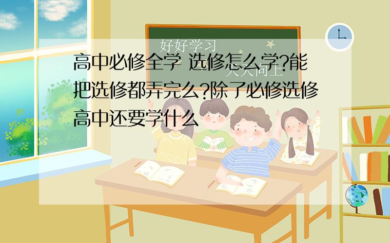 高中必修全学 选修怎么学?能把选修都弄完么?除了必修选修高中还要学什么