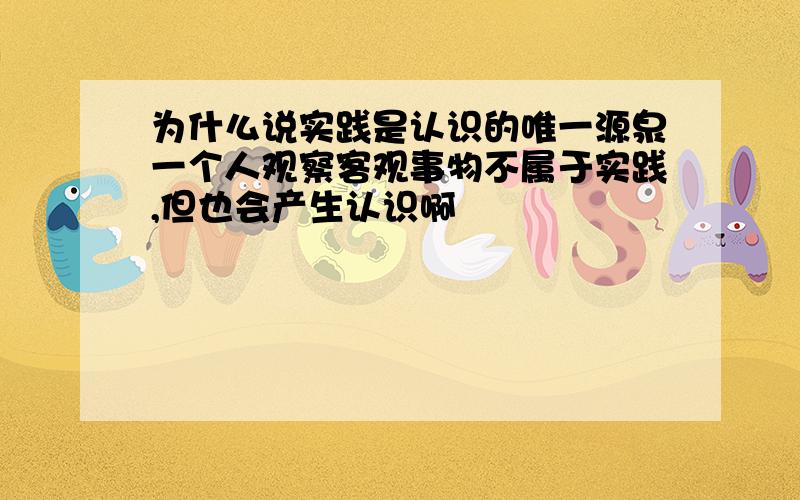 为什么说实践是认识的唯一源泉一个人观察客观事物不属于实践,但也会产生认识啊