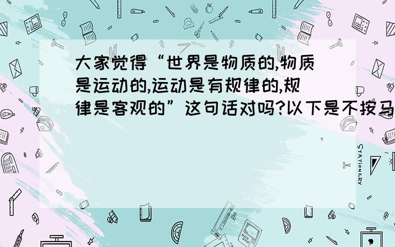 大家觉得“世界是物质的,物质是运动的,运动是有规律的,规律是客观的”这句话对吗?以下是不按马克思主义哲学原理得出的唯心不可知论答案：世界的本质是意识，意识是虚无的，虚无的东