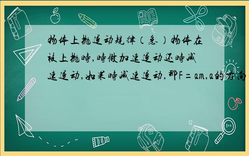 物体上抛运动规律（急）物体在被上抛时,时做加速运动还时减速运动,如果时减速运动,那F=am,a的方向不是向下吗?物体如何上升?如果时加速运动,它又怎么停下来的?