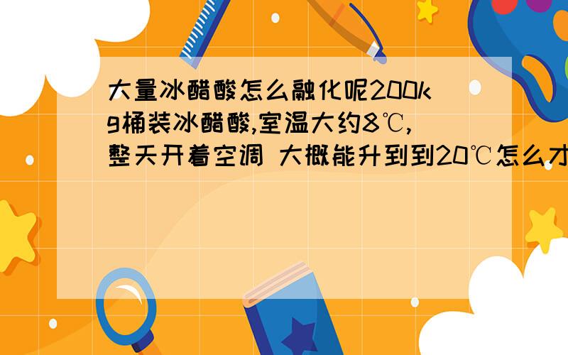 大量冰醋酸怎么融化呢200kg桶装冰醋酸,室温大约8℃,整天开着空调 大概能升到到20℃怎么才能融化呢 唉.大家有什么好办法呢?敲桶这样的办法就不必提了