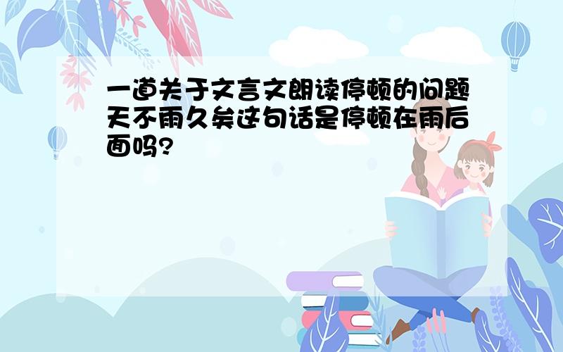 一道关于文言文朗读停顿的问题天不雨久矣这句话是停顿在雨后面吗?