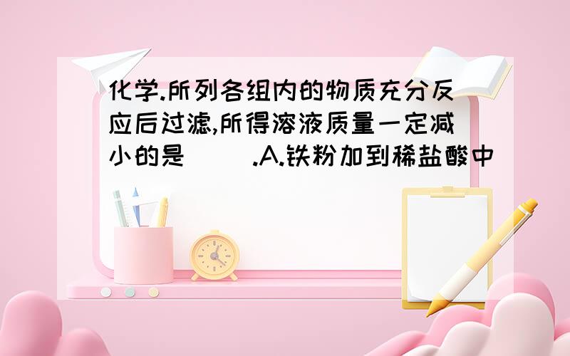 化学.所列各组内的物质充分反应后过滤,所得溶液质量一定减小的是（ ）.A.铁粉加到稀盐酸中          B.氢氧化钠固体加入稀硫酸中   C.碳酸钠固体加到稀盐酸中    D.铜粉加到硝酸银溶液中  选