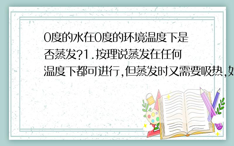 0度的水在0度的环境温度下是否蒸发?1.按理说蒸发在任何温度下都可进行,但蒸发时又需要吸热,如果0度的水在0度的环境温度下,两个温度相等,不会产生温度差,水自然也不会吸热.那么水到底会